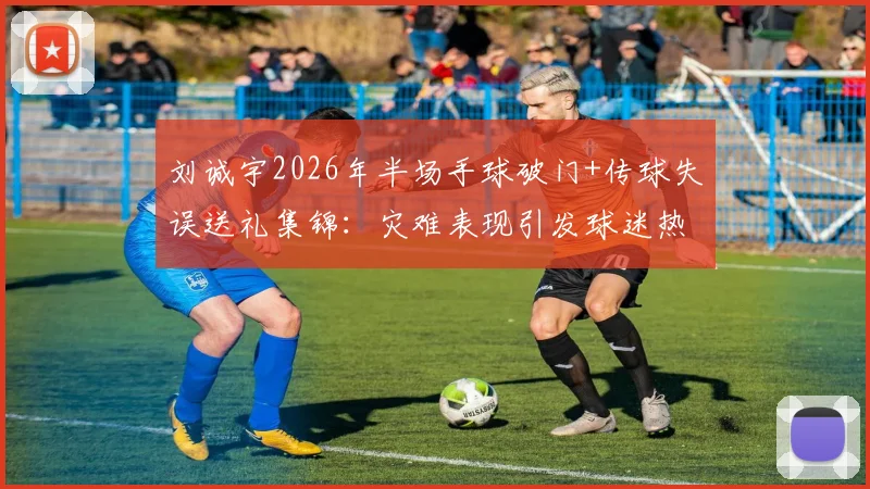 刘诚宇2026年半场手球破门+传球失误送礼集锦：灾难表现引发球迷热议，未来路在何方？