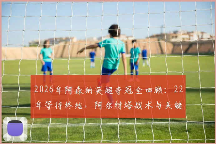 2026年阿森纳英超夺冠全回顾：22年等待终结，阿尔特塔战术与关键战役深度分析，附冠军阵容名单