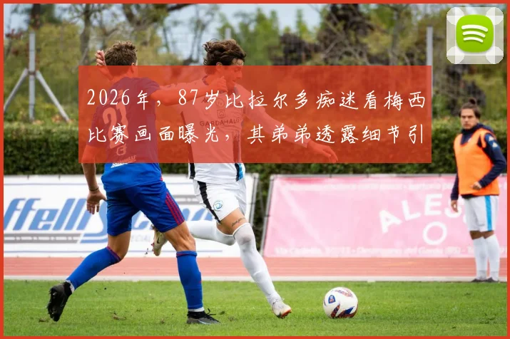 2026年，87岁比拉尔多痴迷看梅西比赛画面曝光，其弟弟透露细节引热议，阿根廷名帅晚年生活引关注