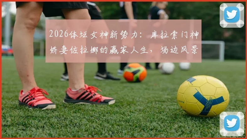 2026体坛女神新势力：库拉索门神娇妻佐拉娜的赢家人生，场边风景与场上荣耀