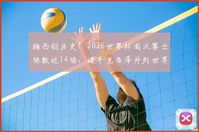 梅西创历史！2026世界杯淘汰赛出场数达14场，追平克洛泽并列世界第一，详细纪录榜单一览