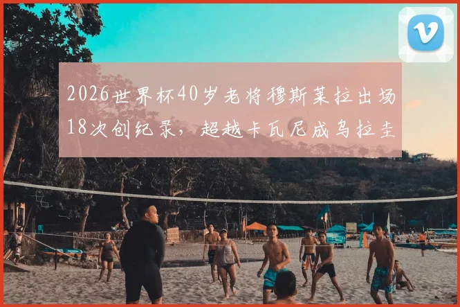 2026世界杯40岁老将穆斯莱拉出场18次创纪录,超越卡瓦尼成乌拉圭队史第一人,数据全解析