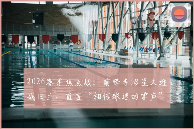 2026赛季焦点战：前锋寺沼星文迎战旧主，直言“相信球迷的掌声”，揭秘J联赛球星转会后的心态与球迷文化