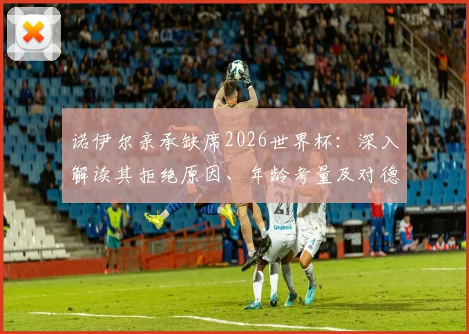 诺伊尔亲承缺席2026世界杯:深入解读其拒绝原因、年龄考量及对德国队门将位置的未来影响