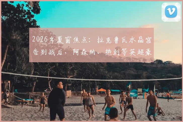 2026年夏窗焦点：拉克鲁瓦水晶宫告别战后，阿森纳、热刺等英超豪门的争夺战一触即发