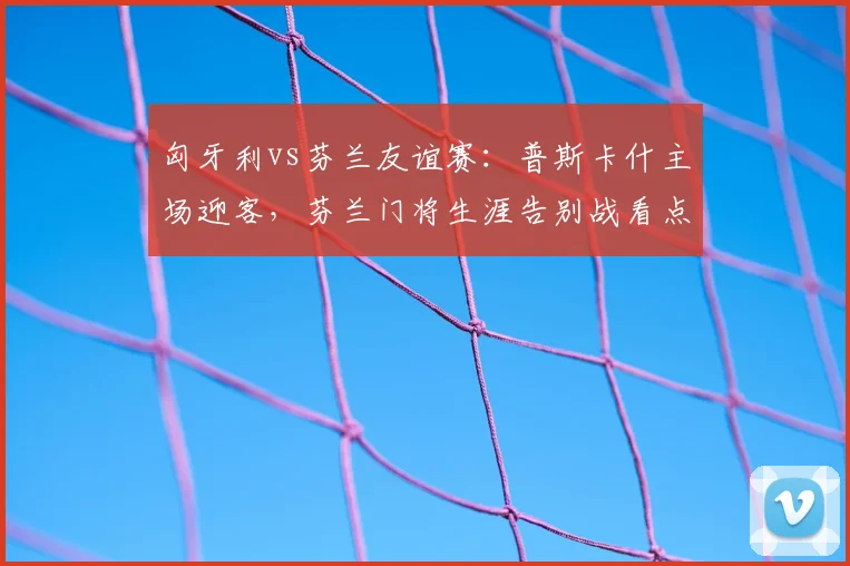 匈牙利vs芬兰友谊赛：普斯卡什主场迎客，芬兰门将生涯告别战看点解析