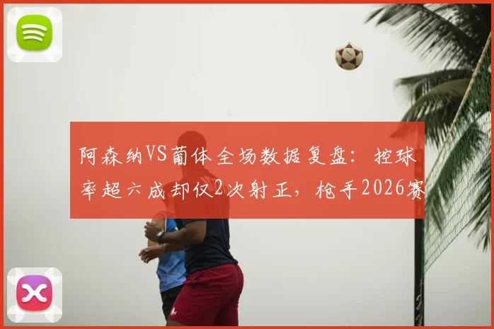 阿森纳VS葡体全场数据复盘：控球率超六成却仅2次射正，枪手2026赛季问题出在哪？