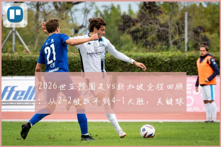 2026世亚预国足vs新加坡全程回顾：从2-2被扳平到4-1大胜，关键球员分析与比赛集锦看点
