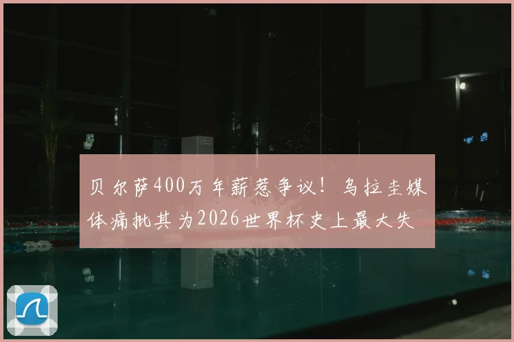 贝尔萨400万年薪惹争议!乌拉圭媒体痛批其为2026世界杯史上最大失败,真实原因深度剖析