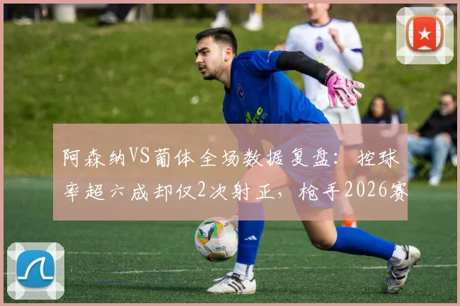 阿森纳VS葡体全场数据复盘:控球率超六成却仅2次射正,枪手2026赛季问题出在哪?