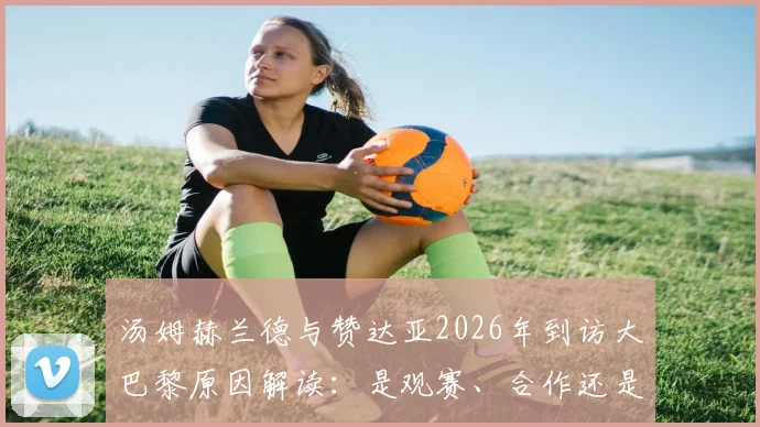 汤姆赫兰德与赞达亚2026年到访大巴黎原因解读：是观赛、合作还是另有深意？蜘蛛侠夫妇巴黎行全分析