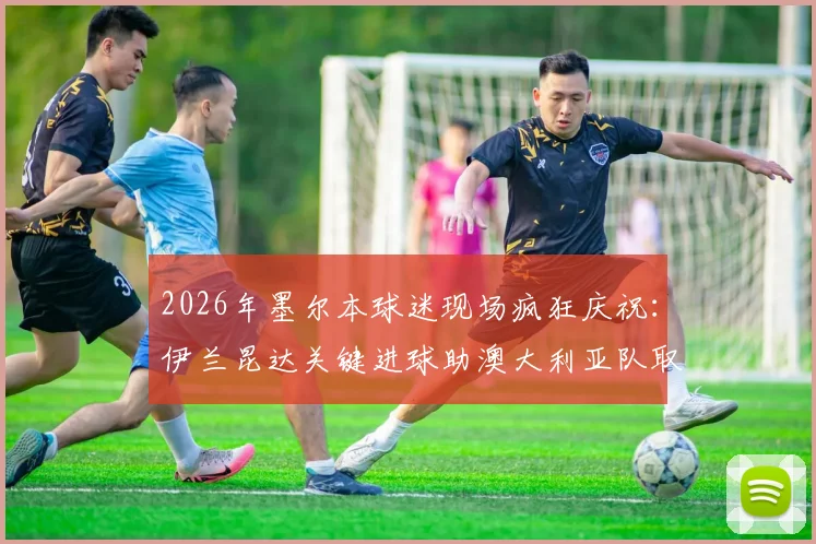 2026年墨尔本球迷现场疯狂庆祝：伊兰昆达关键进球助澳大利亚队取得领先，现场高清图集与球迷反应全记录