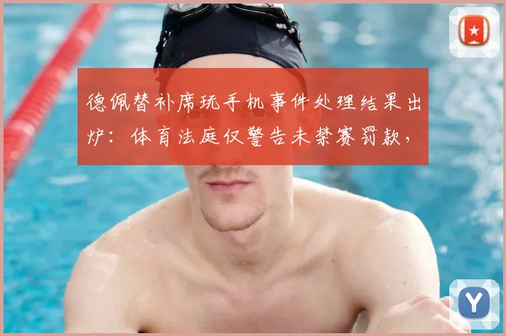 德佩替补席玩手机事件处理结果出炉：体育法庭仅警告未禁赛罚款，2026球员纪律案例解读