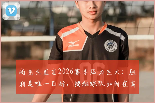 尚克兰直言2026赛季压力巨大:胜利是唯一目标,揭秘球队如何在高压下建立获胜信心