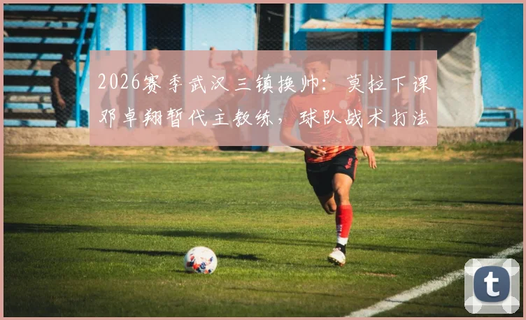2026赛季武汉三镇换帅：莫拉下课邓卓翔暂代主教练，球队战术打法面临哪些调整？