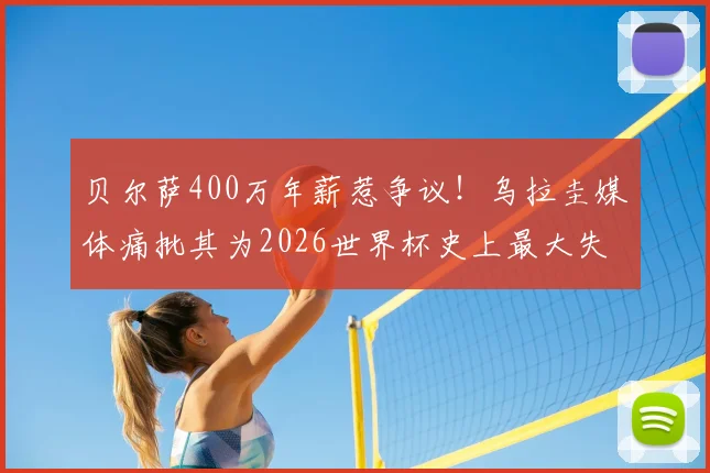 贝尔萨400万年薪惹争议！乌拉圭媒体痛批其为2026世界杯史上最大失败，真实原因深度剖析