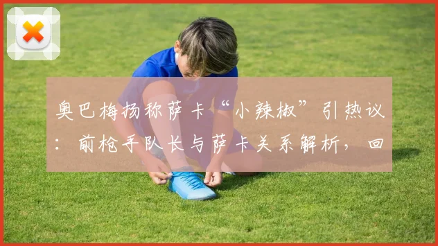 奥巴梅扬称萨卡“小辣椒”引热议：前枪手队长与萨卡关系解析，回顾二人阿森纳时期交集与祝福背后的故事