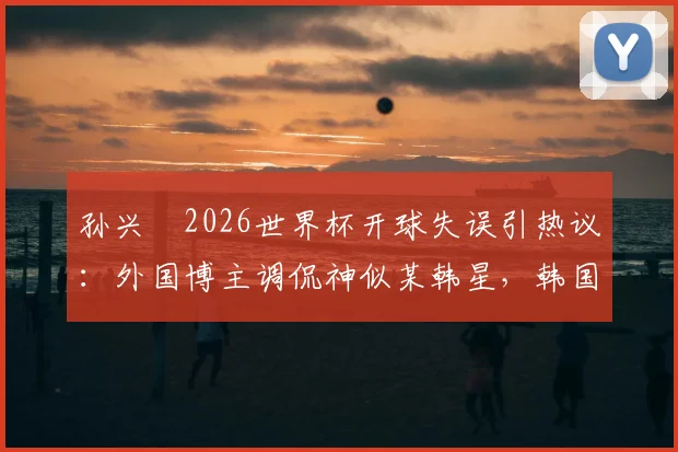 孙兴慜2026世界杯开球失误引热议：外国博主调侃神似某韩星，韩国队输球后舆论风暴详解
