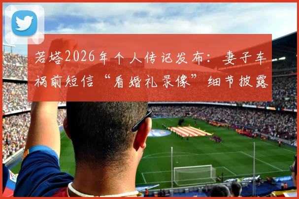 若塔2026年个人传记发布:妻子车祸前短信“看婚礼录像”细节披露,回顾其足球生涯与情感历程
