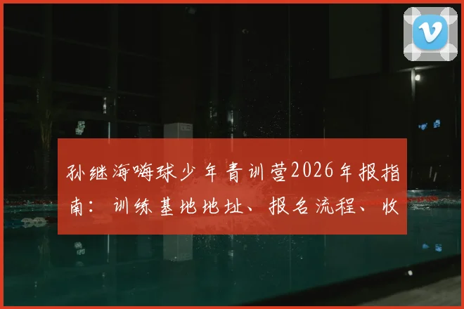 孙继海嗨球少年青训营2026年报指南：训练基地地址、报名流程、收费价格及孙继海青训理念全解析