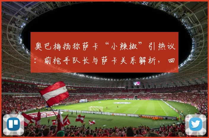 奥巴梅扬称萨卡“小辣椒”引热议：前枪手队长与萨卡关系解析，回顾二人阿森纳时期交集与祝福背后的故事