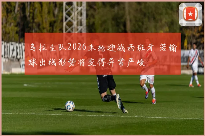 乌拉圭队2026末轮迎战西班牙 若输球出线形势将变得异常严峻