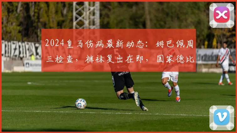 2024皇马伤病最新动态：姆巴佩周三检查，裤袜复出在即，国家德比阵容迎转机