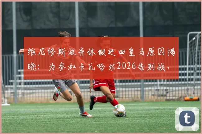 维尼修斯放弃休假赶回皇马原因揭晓：为参加卡瓦哈尔2026告别战，体现深厚队友情