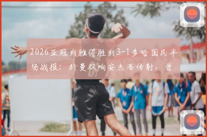 2026亚冠利雅得胜利3-1多哈国民半场战报：科曼双响安杰洛传射，晋级形势深度分析及球员评分速览