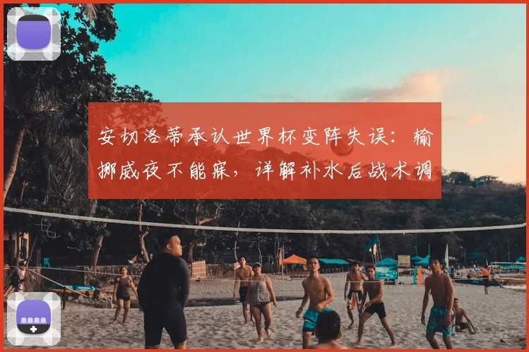 安切洛蒂承认世界杯变阵失误：输挪威夜不能寐，详解补水后战术调整错误