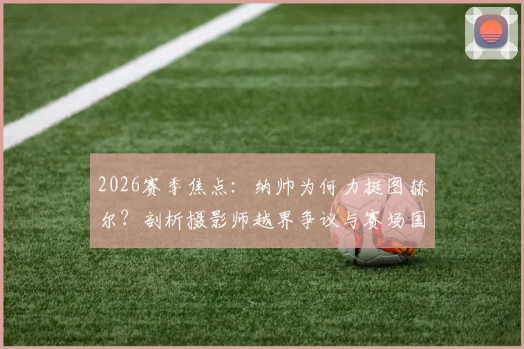 2026赛季焦点：纳帅为何力挺图赫尔？剖析摄影师越界争议与赛场国歌仪式的神圣规则