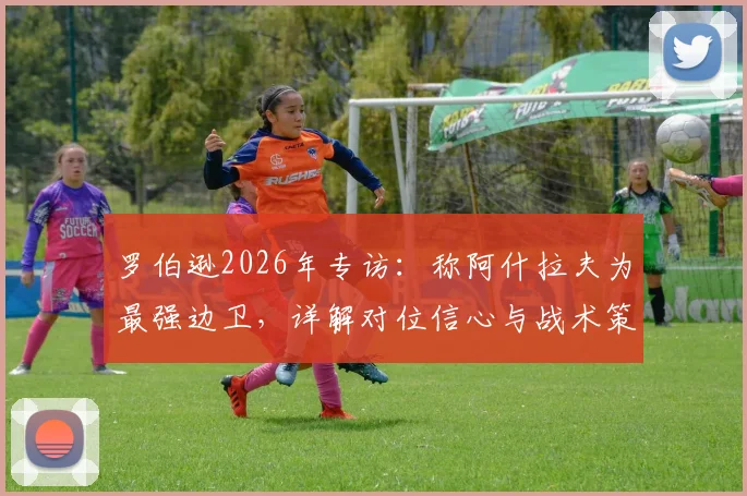 罗伯逊2026年专访:称阿什拉夫为最强边卫,详解对位信心与战术策略分析
