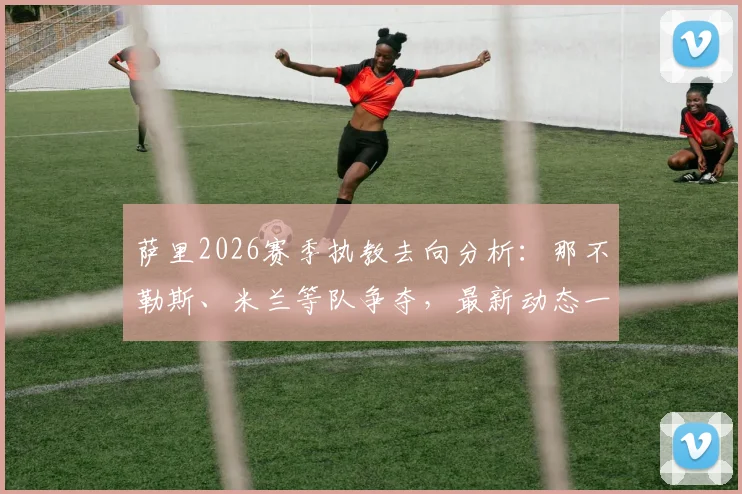 萨里2026赛季执教去向分析：那不勒斯、米兰等队争夺，最新动态一览