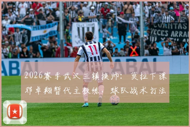 2026赛季武汉三镇换帅：莫拉下课邓卓翔暂代主教练，球队战术打法面临哪些调整？