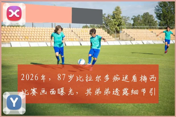 2026年，87岁比拉尔多痴迷看梅西比赛画面曝光，其弟弟透露细节引热议，阿根廷名帅晚年生活引关注
