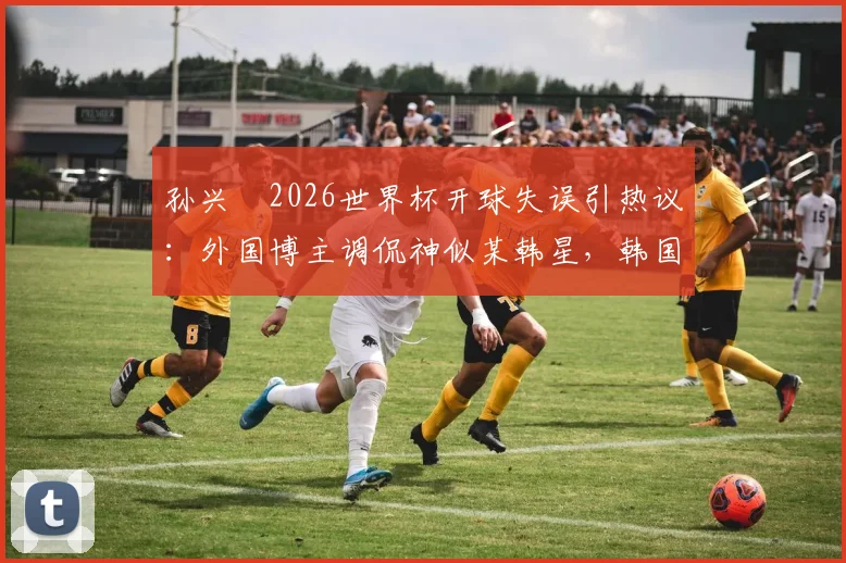 孙兴慜2026世界杯开球失误引热议：外国博主调侃神似某韩星，韩国队输球后舆论风暴详解