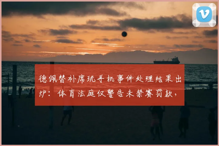 德佩替补席玩手机事件处理结果出炉:体育法庭仅警告未禁赛罚款,2026球员纪律案例解读