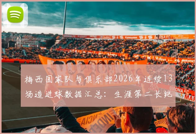 梅西国家队与俱乐部2026年连续13场造进球数据汇总:生涯第二长纪录诞生,附职业生涯关键数据对比
