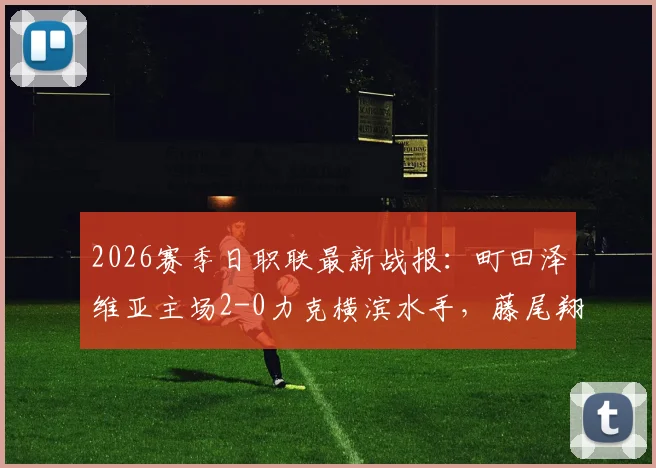 2026赛季日职联最新战报：町田泽维亚主场2-0力克横滨水手，藤尾翔太破门，朴一圭低级失误成比赛转折点