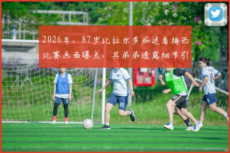 2026年，87岁比拉尔多痴迷看梅西比赛画面曝光，其弟弟透露细节引热议，阿根廷名帅晚年生活引关注