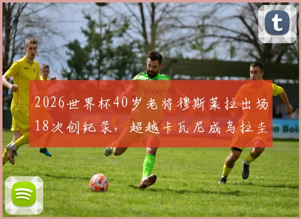 2026世界杯40岁老将穆斯莱拉出场18次创纪录，超越卡瓦尼成乌拉圭队史第一人，数据全解析