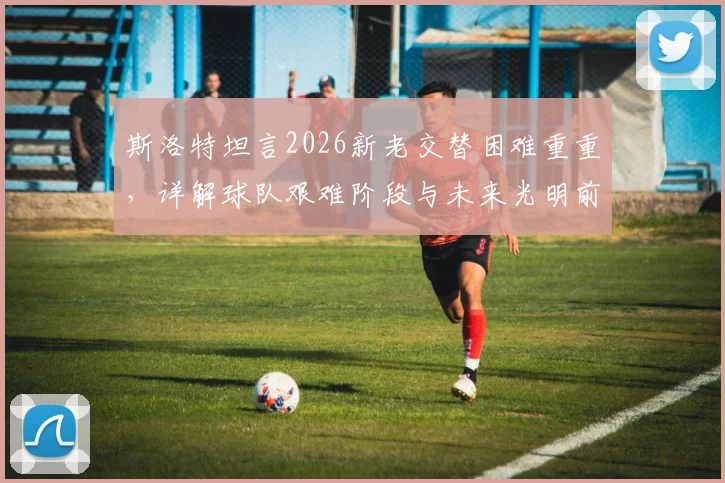斯洛特坦言2026新老交替困难重重，详解球队艰难阶段与未来光明前景的核心原因