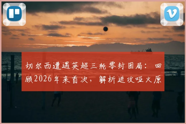 切尔西遭遇英超三轮零封困局：回顾2026年来首次，解析进攻哑火原因与球队当前困境