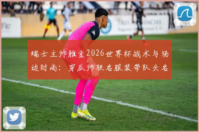 瑞士主帅雅金2026世界杯战术与场边时尚：穿瓜帅联名服装带队头名出线全解析
