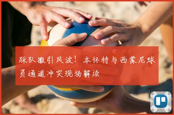 踩队徽引风波!本怀特与西蒙尼球员通道冲突现场解读