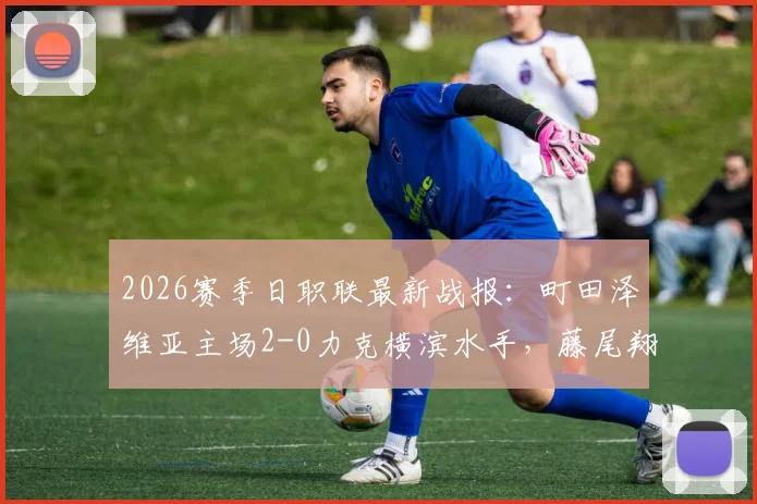 2026赛季日职联最新战报：町田泽维亚主场2-0力克横滨水手，藤尾翔太破门，朴一圭低级失误成比赛转折点