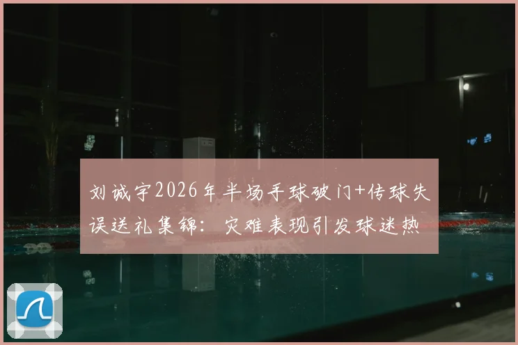 刘诚宇2026年半场手球破门+传球失误送礼集锦：灾难表现引发球迷热议，未来路在何方？