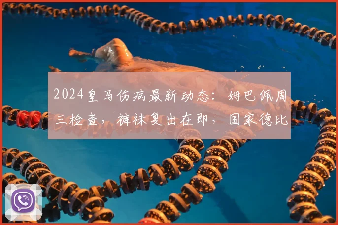 2024皇马伤病最新动态:姆巴佩周三检查,裤袜复出在即,国家德比阵容迎转机