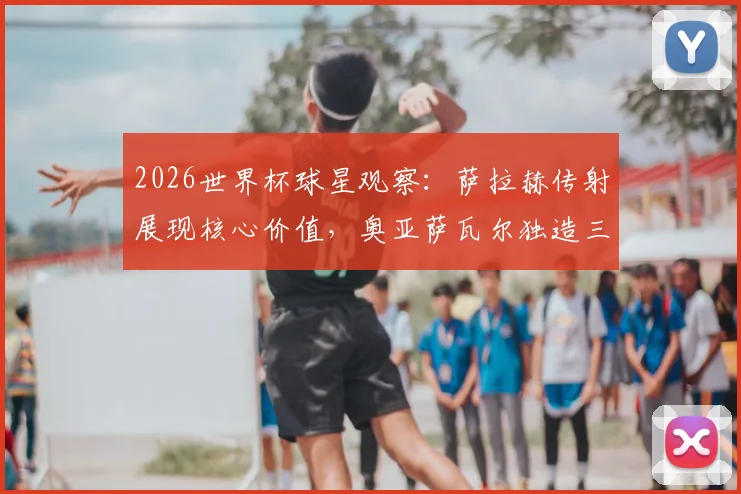 2026世界杯球星观察：萨拉赫传射展现核心价值，奥亚萨瓦尔独造三球闪耀全场，谁是你心中的每日之星？
