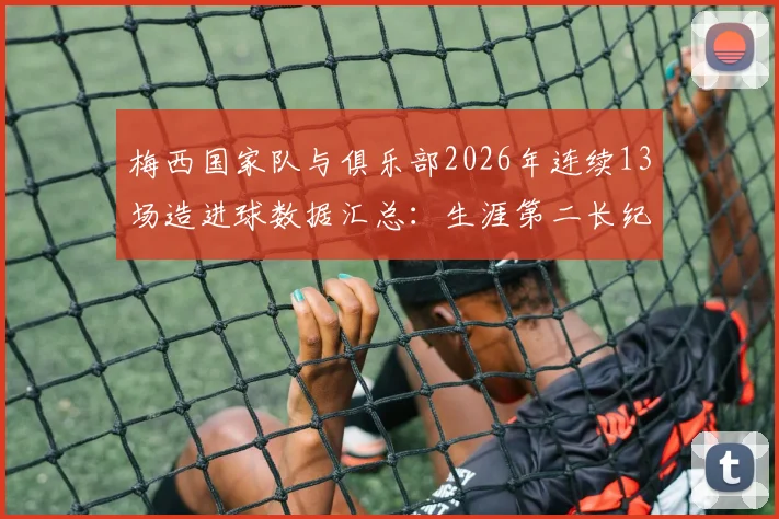 梅西国家队与俱乐部2026年连续13场造进球数据汇总：生涯第二长纪录诞生，附职业生涯关键数据对比